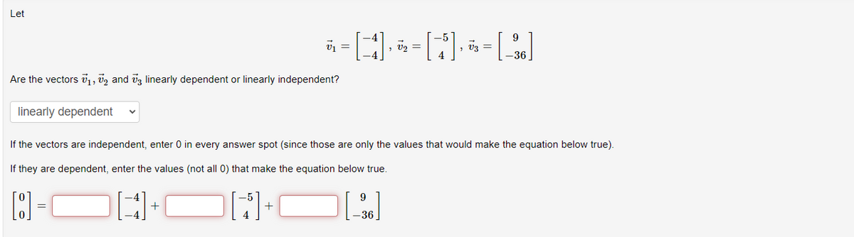 Let
Are the vectors 7₁, 72 and 3 linearly dependent or linearly independent?
linearly dependent
V₁ =
-[]=[M]=[]
V2
4
+
If the vectors are independent, enter 0 in every answer spot (since those are only the values that would make the equation below true).
If they are dependent, enter the values (not all 0) that make the equation below true.
[:]
[]
-36
9
-36