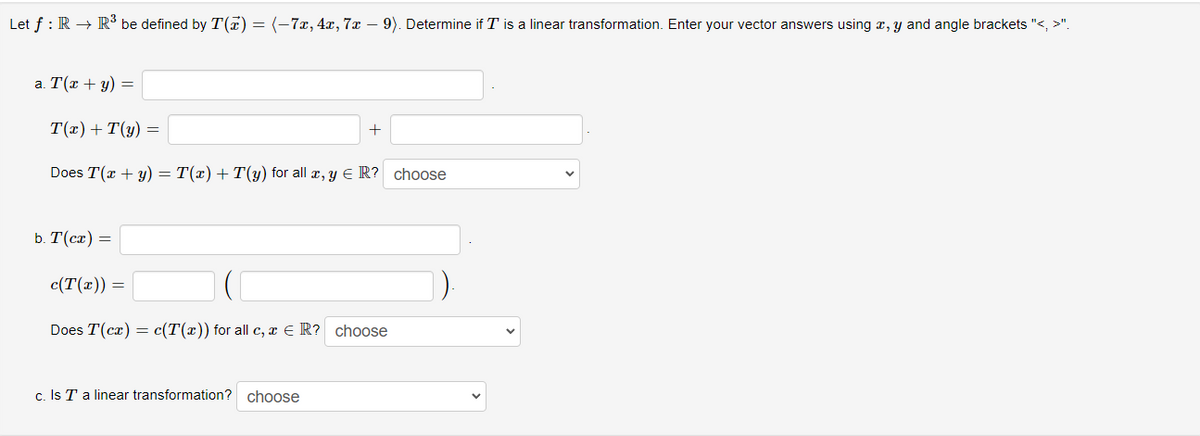 Let f: R → R³ be defined by T() = (-7x, 4x, 7x - 9). Determine if I' is a linear transformation. Enter your vector answers using x, y and angle brackets "<, >".
a. T(x + y) =
T(x) +T(y) =
Does T(x + y) = T(x) +T(y) for all x, y = R? choose
b. T(cx) =
c(T(x)) =
+
Does T(cx) = c(T(x)) for all c, x € R? choose
c. Is T a linear transformation? choose