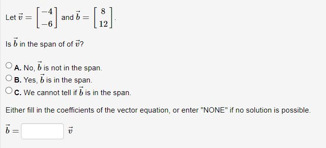 [3]
Is b in the span of of u?
Let v =
and b
=
A. No, b is not in the span.
B. Yes, 7 is in the span.
c. We cannot tell if b is in the span.
Either fill in the coefficients of the vector equation, or enter "NONE" if no solution is possible.
= [8]
12
15