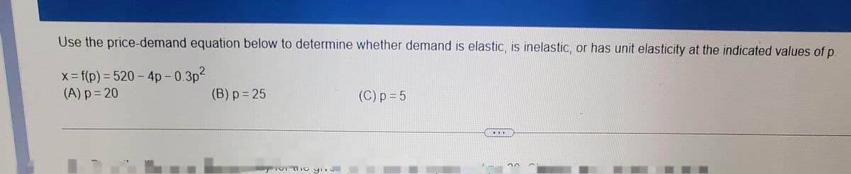 Use the price-demand equation below to determine whether demand is elastic, is inelastic, or has unit elasticity at the indicated values of p.
X f(p) = 520 - 4p - 0.3p2
(A) p = 20
%3D
(B) p = 25
(C) p = 5
...
