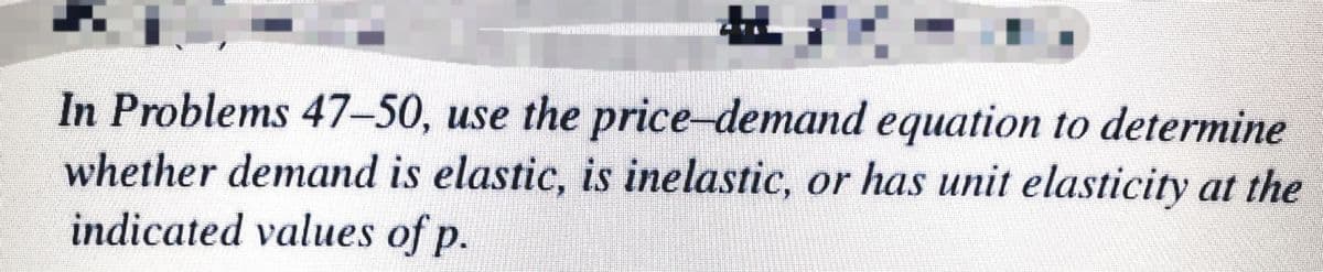 In Problems 47-50, use the price-demand equation to determine
whether demand is elastic, is inelastic, or has unit elasticity at the
indicated values of p.
