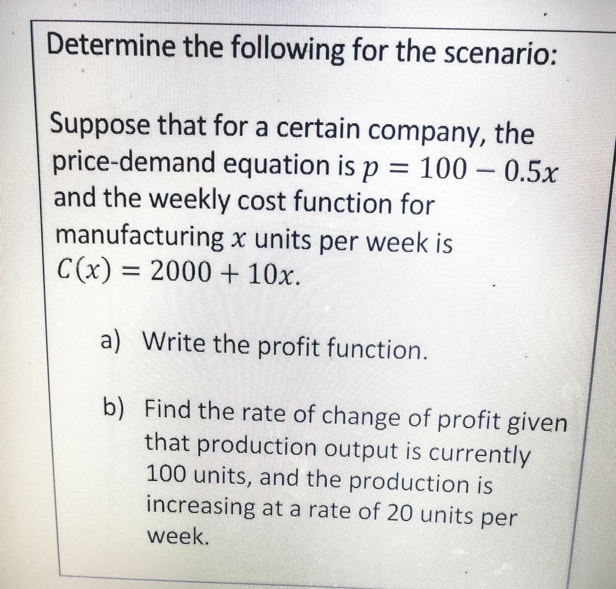 Determine the following for the scenario:
Suppose that for a certain company, the
price-demand equation is p = 100 – 0.5x
and the weekly cost function for
manufacturing x units per week is
C(x) = 2000 + 10x.
%3D
a) Write the profit function.
b) Find the rate of change of profit given
that production output is currently
100 units, and the production is
increasing at a rate of 20 units per
week.
