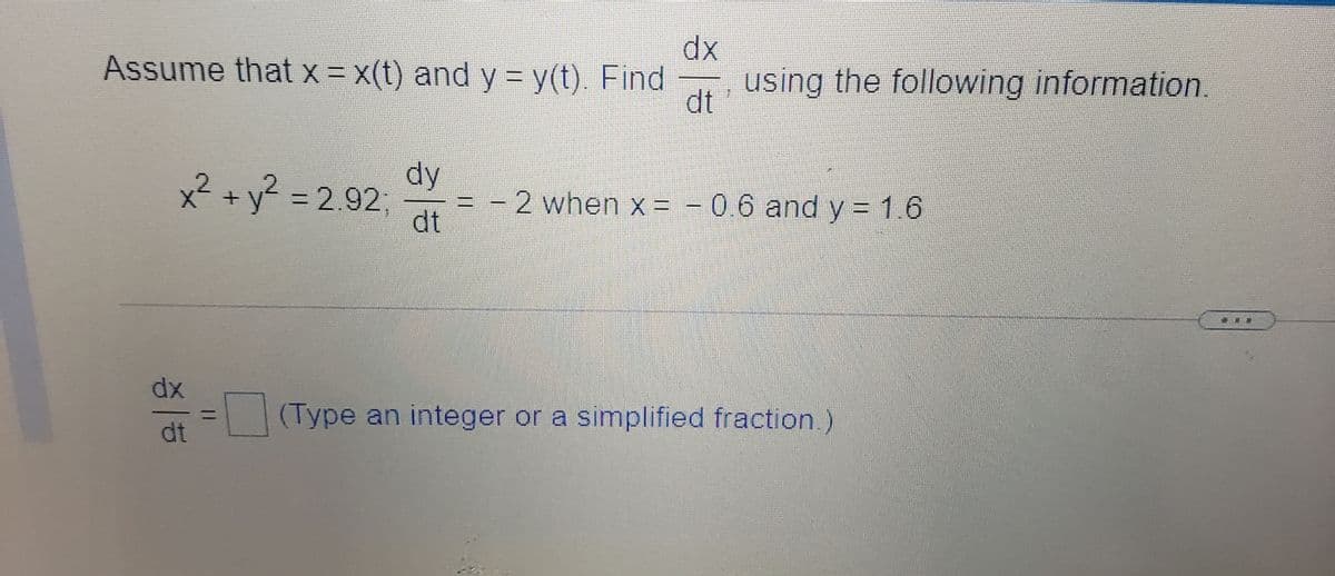 dx
Assume that x= x(t) and y = y(t). Find
using the following information
dt
dy
x² + y? = 2.92;
-2 when x = - 0.6 and y = 1.6
dt
dx
(Type an integer or a simplified fraction.)
dt
