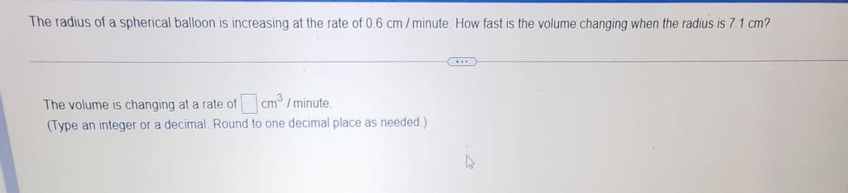 The radius of a spherical balloon is increasing at the rate of 0.6 cm/ minute. How fast is the volume changing when the radius is 7.1 cm?
...
3
The volume is changing at a rate of cm /minute.
(Type an integer or a decimal. Round to one decimal place as needed.)
