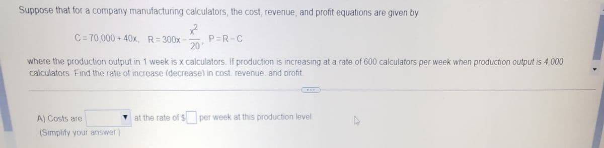 Suppose that for a company manufacturing calculators, the cost, revenue, and profit equations are given by
C=70,000 + 40x, R=300x-
P=R-C
20
where the production output in 1 week is x calculators. If production is increasing at a rate of 600 calculators per week when production output is 4,000
calculators. Find the rate of increase (decrease) in cost. revenue. and profit.
...
A) Costs are
at the rate of S per week at this production level.
(Simplify your answer.)
