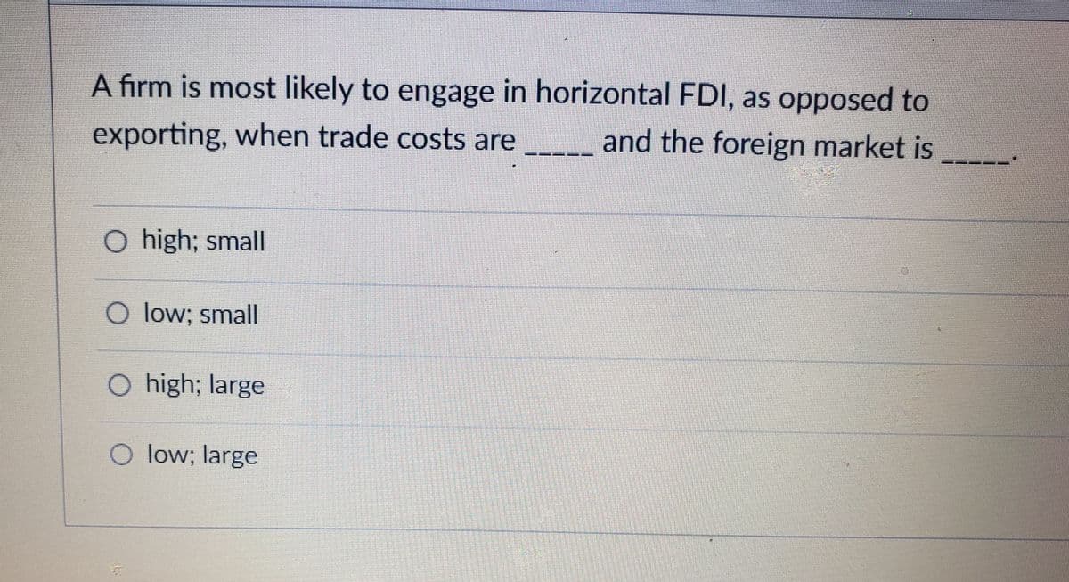 A firm is most likely to engage in horizontal FDI, as opposed to
exporting, when trade costs are
and the foreign market is
O high; small
O low; small
O high; large
O low; large
