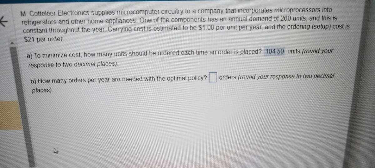 M. Cotteleer Electronics supplies microcomputer circuitry to a company that incorporates microprocessors into
refrigerators and other home appliances. One of the components has an annual demand of 260 units, and this is
constant throughout the year. Carrying cost is estimated to be $1.00 per unit per year, and the ordering (setup) cost is
$21 per order.
a) To minimize cost, how many units should be ordered each time an order is placed? 104.50 units (round your
response to two decimal places)
b) How many orders per year are needed with the optimal policy?
places)
orders (round your response to two decimal