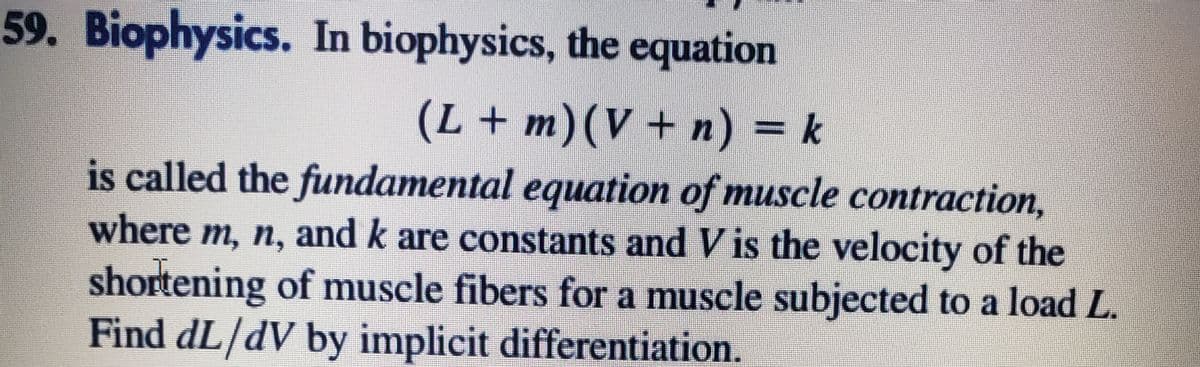 59. Biophysics. In biophysics, the equation
(L+m)(V+n) = k
is called the fundamental equation of muscle contraction,
where m, n, and k are constants and V is the velocity of the
shortening of muscle fibers for a muscle subjected to a load L.
Find dL/dV by implicit differentiation.
