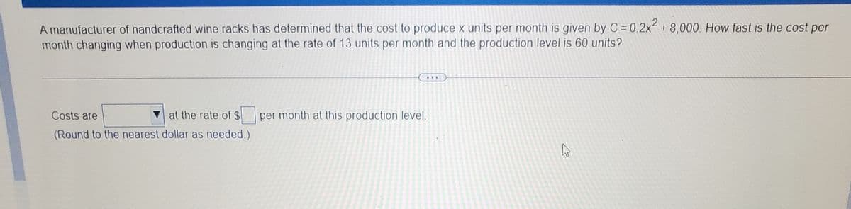 A manufacturer of handcrafted wine racks has determined that the cost to produce x units per month is given by C = 0.2x- + 8,000. How fast is the cost per
month changing when production is changing at the rate of 13 units per month and the production level is 60 units?
...
Costs are
V at the rate of $ per month at this production level.
(Round to the nearest dollar as needed.)
