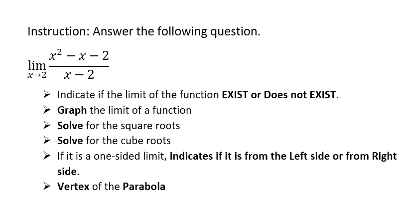 Instruction: Answer the following question.
х2 — х — 2
lim-
x→2
х — 2
Indicate if the limit of the function EXIST or Does not EXIST.
> Graph the limit of a function
Solve for the square roots
> Solve for the cube roots
> If it is a one-sided limit, indicates if it is from the Left side or from Right
side.
> Vertex of the Parabola
