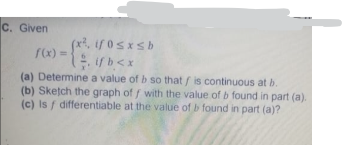 C. Given
. ifosxsb
f(x) =
. if b<x
(a) Determine a value of b so that f is continuous at b.
(b) Sketch the graph of f with the value of b found in part (a).
(c) Is f differentiable at the value of b found in part (a)?
