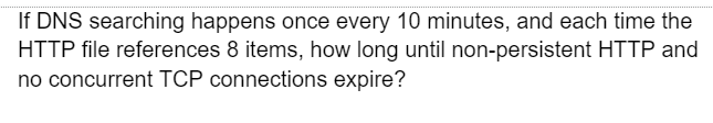 If DNS searching happens once every 10 minutes, and each time the
HTTP file references 8 items, how long until non-persistent HTTP and
no concurrent TCP connections expire?