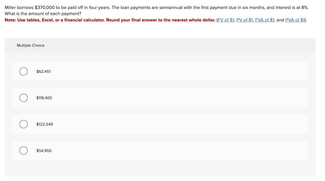 Miller borrows $370,000 to be paid off in four years. The loan payments are semiannual with the first payment due in six months, and interest is at 8%.
What is the amount of each payment?
Note: Use tables, Excel, or a financial calculator. Round your final answer to the nearest whole dollar. (FV of $1, PV of $1, FVA of $1, and PVA of $1).
Multiple Choice
О
$62,451
О
$118,400
$122,549
О $54,955