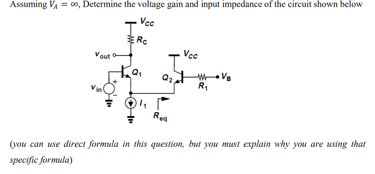 Assuming V₁ = ∞, Determine the voltage gain and input impedance of the circuit shown below
Vcc
Vcc
Vout o
Q2.
WVB
R₁
Req
(you can use direct formula in this question, but you must explain why you are using that
specific formula)
Rc
1₁