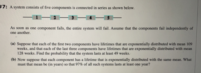 #7: A system consists of five components is connected in series as shown below.
As soon as one component fails, the entire system will fail. Assume that the components fail independently of
one another.
(a) Suppose that each of the first two components have lifetimes that are exponentially distributed with mean 109
weeks, and that each of the last three components have lifetimes that are exponentially distributed with mean
128 weeks. Find the probability that the system lasts at least 49 weeks.
(b) Now suppose that each component has a lifetime that is exponentially distributed with the same mean. What
must that mean be (in years) so that 97% of all such systems lasts at least one year?