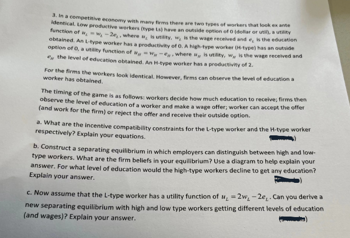 3. In a competitive economy with many firms there are two types of workers that look ex ante
identical. Low productive workers (type Ls) have an outside option of 0 (dollar or util), a utility
function of "=w₁-2e,, where , is utility, w, is the wage received and e, is the education
obtained. An L-type worker has a productivity of O. A high-type worker (H-type) has an outside
option of 0, a utility function of w-e, where is utility, w, is the wage received and
e the level of education obtained. An H-type worker has a productivity of 2.
For the firms the workers look identical. However, firms can observe the level of education a
worker has obtained.
The timing of the game is as follows: workers decide how much education to receive; firms then
observe the level of education of a worker and make a wage offer; worker can accept the offer
(and work for the firm) or reject the offer and receive their outside option.
a. What are the incentive compatibility constraints for the L-type worker and the H-type worker
respectively? Explain your equations.
b. Construct a separating equilibrium in which employers can distinguish between high and low-
type workers. What are the firm beliefs in your equilibrium? Use a diagram to help explain your
answer. For what level of education would the high-type workers decline to get any education?
Explain your answer.
c. Now assume that the L-type worker has a utility function of u, =2w, -2e₁. Can you derive a
new separating equilibrium with high and low type workers getting different levels of education
(and wages)? Explain your answer.