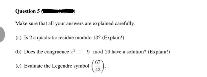 Question 5
Make sure that all your answers are explained carefully.
(a) Is 2 a quadratic residue modulo 13? (Explain!)
(b) Does the congruence x² = -9 mod 29 have a solution? (Explain!)
67
(c) Evaluate the Legendre symbol (7).
43