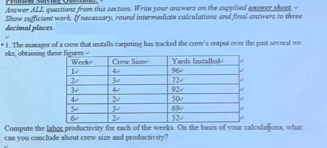 Problem
Answer ALL questions from this section. Write your answers on the supplied answer sheet.
Show sufficient work. If necessary, round intermediate calculations and final answers to three
decimal places.
J
1. The manager of a crew that installs carpeting has tracked the crew's output over the past several we
eks, obtaining these figures:
Week
10
20
30
43
50
6
Crew Size
تمه
30
45
Yards Installed
96-
72-
92-
50,
699
52-
20
39
2₂
Compute the labor productivity for each of the weeks. On the basis of your calculations, what
can you conclude about crew size and productivity?