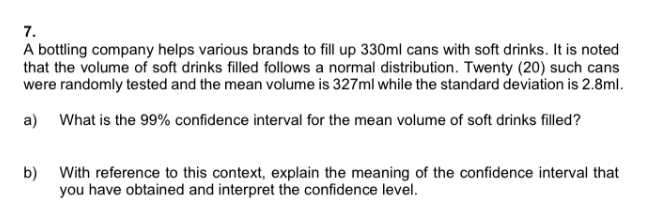 7.
A bottling company helps various brands to fill up 330ml cans with soft drinks. It is noted
that the volume of soft drinks filled follows a normal distribution. Twenty (20) such cans
were randomly tested and the mean volume is 327ml while the standard deviation is 2.8ml.
a) What is the 99% confidence interval for the mean volume of soft drinks filled?
b) With reference to this context, explain the meaning of the confidence interval that
you have obtained and interpret the confidence level.