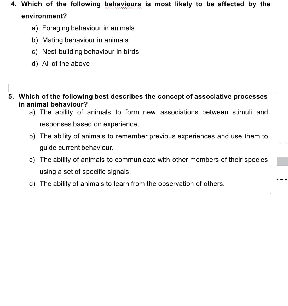 4. Which of the following behaviours is most likely to be affected by the
environment?
a) Foraging behaviour in animals
b) Mating behaviour in animals
c) Nest-building behaviour in birds
d) All of the above
5. Which of the following best describes the concept of associative processes
in animal behaviour?
a) The ability of animals to form new associations between stimuli and
responses based on experience.
b) The ability of animals to remember previous experiences and use them to
guide current behaviour.
c) The ability of animals to communicate with other members of their species
using a set of specific signals.
d) The ability of animals to learn from the observation of others.