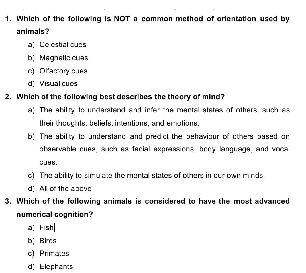 1. Which of the following is NOT a common method of orientation used by
animals?
a) Celestial cues
b) Magnetic cues
c) Olfactory cues
d) Visual cues
2. Which of the following best describes the theory of mind?
a) The ability to understand and infer the mental states of others, such as
their thoughts, beliefs, intentions, and emotions.
b) The ability to understand and predict the behaviour of others based on
observable cues, such as facial expressions, body language, and vocal
cues.
c) The ability to simulate the mental states of others in our own minds.
d) All of the above
3. Which of the following animals is considered to have the most advanced
numerical cognition?
a) Fish
b) Birds
c) Primates
d) Elephants