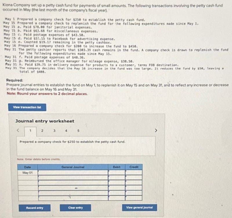 Kiona Company set up a petty cash fund for payments of small amounts. The following transactions involving the petty cash fund
occurred in May (the last month of the company's fiscal year).
May 1 Prepared a company check for $250 to establish the petty cash fund.
May 15 Prepared a company check to replenish the fund for the following expenditures nade since May 1.
May 15 a. Paid $78.00 for janitorial expenses.
May 15 b. Paid $63.68 for miscellaneous expenses.
May 15 c. Paid postage expenses of $43.50.
May 15 d. Paid $57.15 to Facebook for advertising expense.
May 15 e. Counted $19.17 remaining in the petty cashbox.
May 16 Prepared a company check for $200 to increase the fund to $450.
May 31 The petty cashier reports that $303.39 cash remains in the fund. A company check is drawn to replenish the fund
for the following expenditures made since May 15.
May 31 f. Paid postage expenses of $48.36.
May 31 g. Reimbursed the office manager for mileage expense, $38.50.
May 31 h. Paid $39.75 in delivery expense for products to a customer, terms F08 destination.
May 31 The company decides that the May 16 increase in the fund was too large. It reduces the fund by $50, leaving a
total of $400.
Required:
Prepare journal entries to establish the fund on May 1, to replenish it on May 15 and on May 31, and to reflect any increase or decrease
in the fund balance on May 16 and May 31.
Note: Round your answers to 2 decimal places.
View transaction list
Journal entry worksheet
1
2
3
4
5
Prepared a company check for $250 to establish the petty cash fund.
Note: Enter debits before credits.
Date
May 01
General Journal
Debit
Credit
Record entry
Clear entry
View general journal