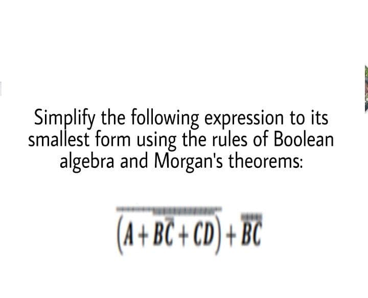 Simplify the following expression to its
smallest form using the rules of Boolean
algebra and Morgan's theorems:
(A+BC + CD) + BC
