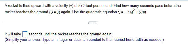 A rocket is fired upward with a velocity (v) of 570 feet per second. Find how many seconds pass before the
rocket reaches the ground (S = 0) again. Use the quadratic equation S = - 16t² +570t.
It will take seconds until the rocket reaches the ground again.
(Simplify your answer. Type an integer or decimal rounded to the nearest hundredth as needed.)