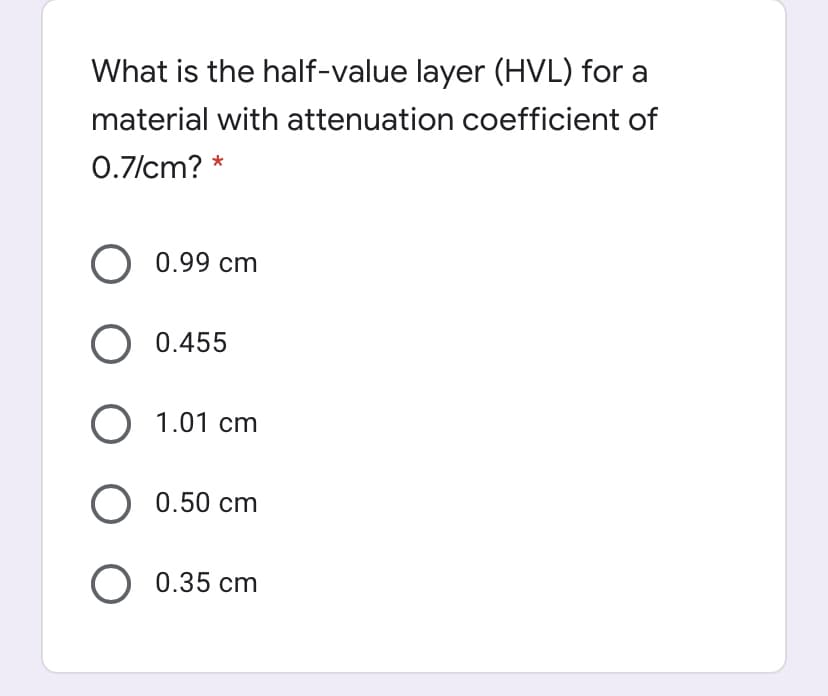 What is the half-value layer (HVL) for a
material with attenuation coefficient of
0.7/cm? *
O 0.99 cm
O 0.455
O 1.01 cm
0.50 cm
O 0.35 cm
