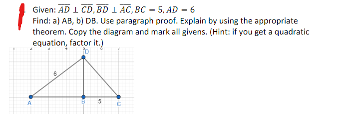 Given: AD 1 CD, BD 1 AC, BC = 5, AD = 6
Find: a) AB, b) DB. Use paragraph proof. Explain by using the appropriate
theorem. Copy the diagram and mark all givens. (Hint: if you get a quadratic
equation, factor it.)
D
2
A
6
B
5
с
