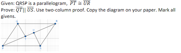 Given: QRSP is a parallelogram,
PT = UR
Prove: QT|| US. Use two-column proof. Copy the diagram on your paper. Mark all
givens.
P
R