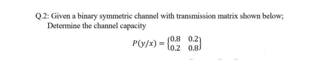 Q.2: Given a binary symmetric channel with transmission matrix shown below;
Determine the channel capacity
S0.8 0.2)
P(y/x) = {0.2 0.85
