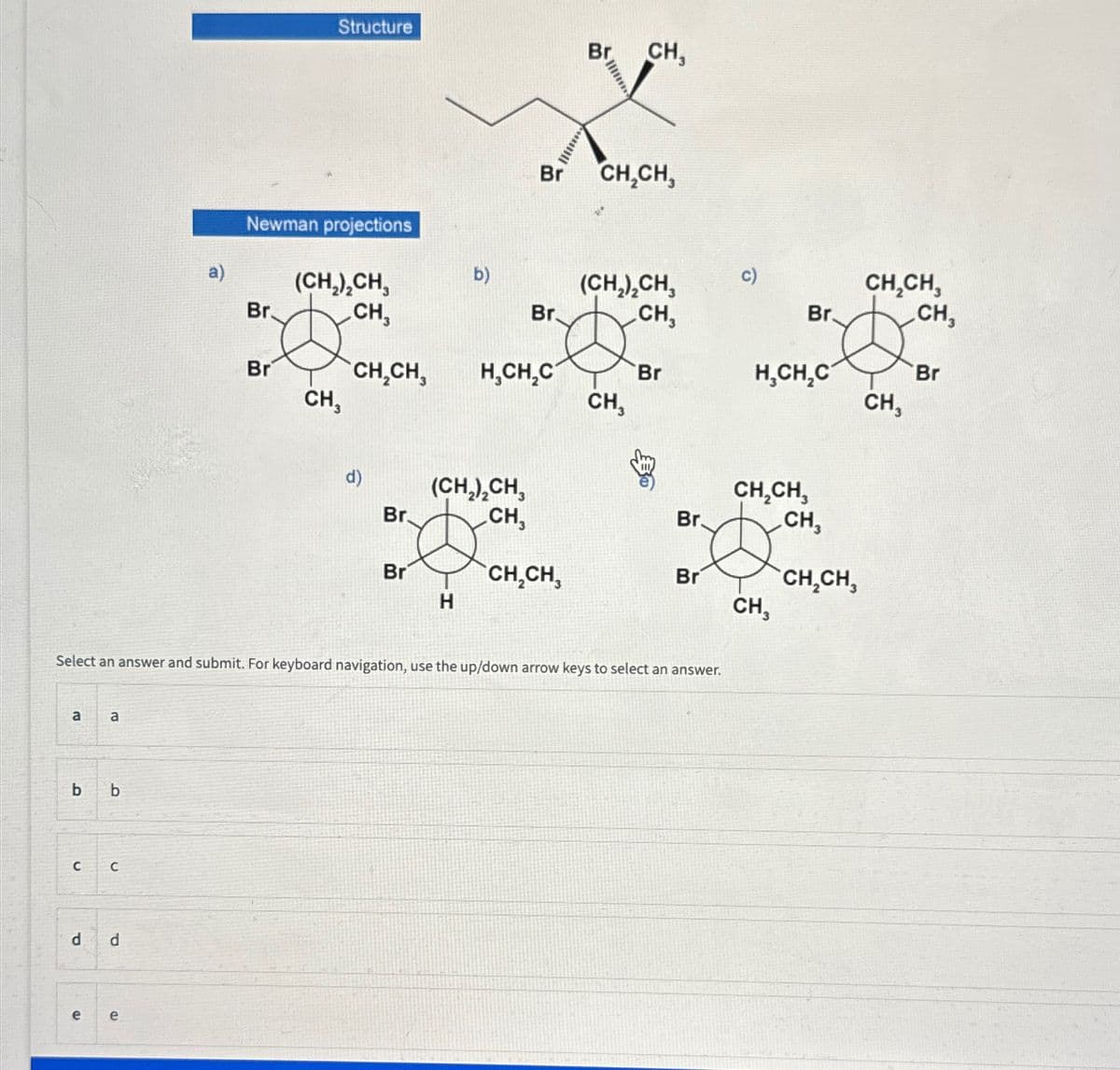 a
b
C
a
b
C
d d
a)
e e
Structure
Newman projections
Br.
(CH₂)₂CH,
CH,
Br CH,CH,
CH₁
d)
Br.
Br
b)
H
(CH₂)₂CH3
CH,
Br.
H₂CH₂C
Br CH₂CH,
Br
CH₂CH₂
Select an answer and submit. For keyboard navigation, use the up/down arrow keys to select an answer.
CH,
(CH₂)₂CH3
CH,
CH3
Br
Br
Br
Br
H₂CH₂C
CH₂CH,
CH,
CH,
CH₂CH3
CH₂CH,
CH,
CH,
Br