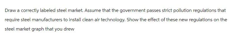Draw a correctly labeled steel market. Assume that the government passes strict pollution regulations that
require steel manufacturers to install clean air technology. Show the effect of these new regulations on the
steel market graph that you drew