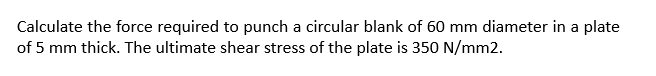 Calculate the force required to punch a circular blank of 60 mm diameter in a plate
of 5 mm thick. The ultimate shear stress of the plate is 350 N/mm2.
