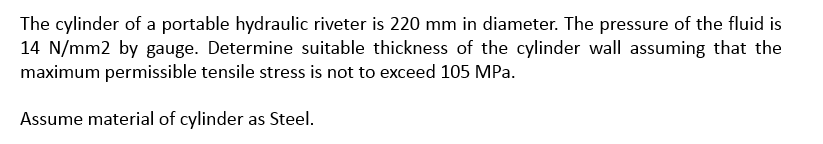 The cylinder of a portable hydraulic riveter is 220 mm in diameter. The pressure of the fluid is
14 N/mm2 by gauge. Determine suitable thickness of the cylinder wall assuming that the
maximum permissible tensile stress is not to exceed 105 MPa.
Assume material of cylinder as Steel.
