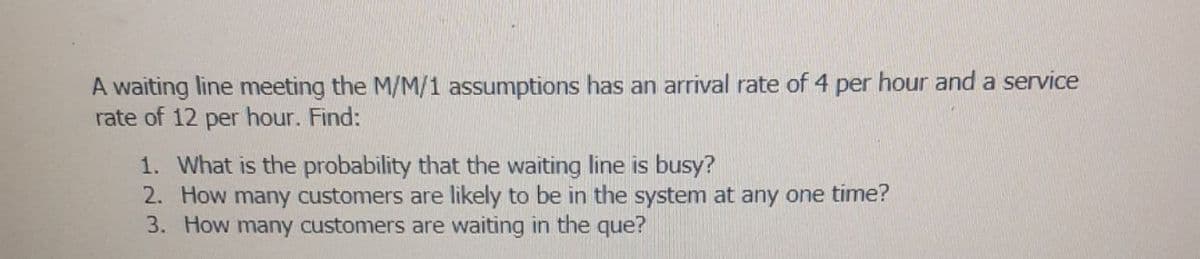 A waiting line meeting the M/M/1 assumptions has an arrival rate of 4 per hour and a service
rate of 12 per hour. Find:
1. What is the probability that the waiting line is busy?
2. How many customers are likely to be in the system at any one time?
3. How many customers are waiting in the que?
