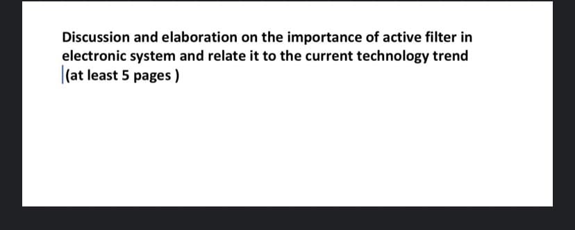 Discussion and elaboration on the importance of active filter in
electronic system and relate it to the current technology trend
(at least 5 pages)
