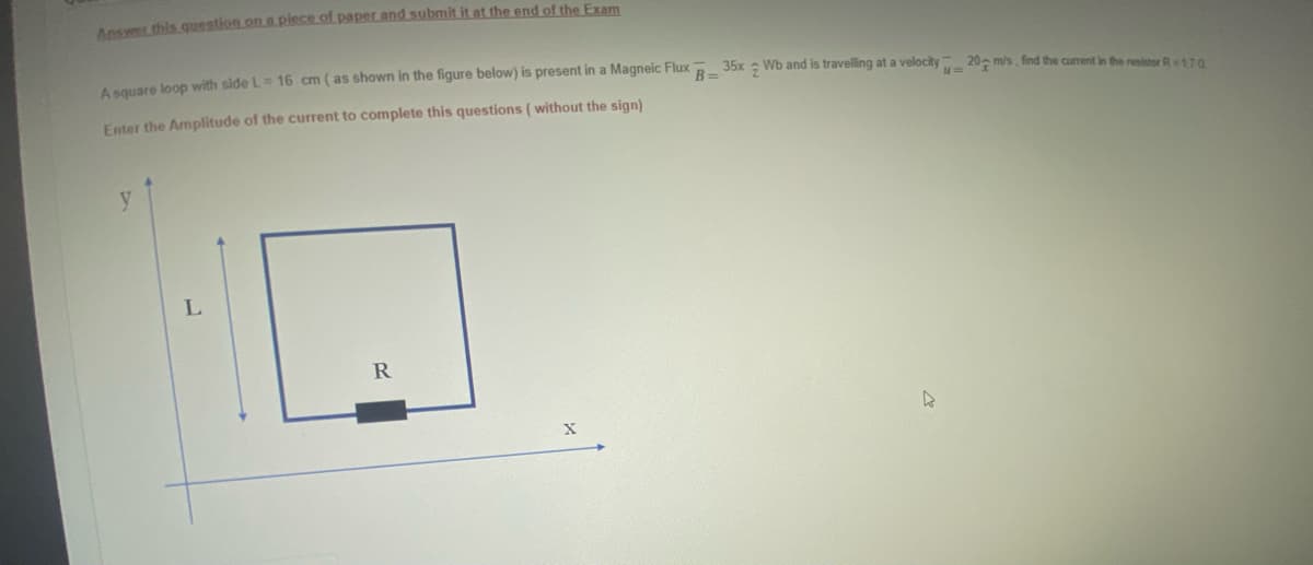 Ansyer this question on a piece of paper and submit it at the end of the Exam
e lon with side L= 16 cm (as shown in the figure below) is present in a Magneic Flux R 35x Wb and is travelling at a velocity 20- m/s. find the current in the resistor R110
Enter the Amplitude of the current to complete this questions ( without the sign)
y
L.
