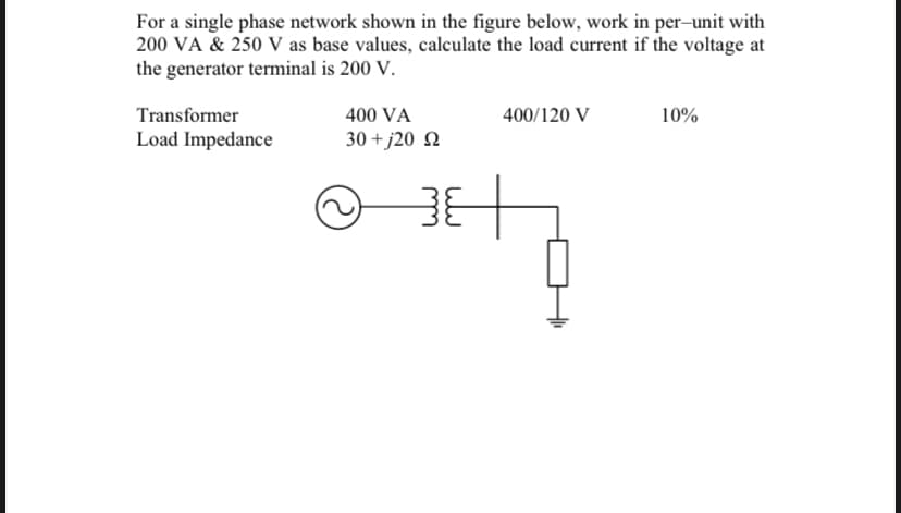 For a single phase network shown in the figure below, work in per-unit with
200 VA & 250 V as base values, calculate the load current if the voltage at
the generator terminal is 200 V.
Transformer
400 VA
400/120 V
10%
Load Impedance
30 + j20 N
