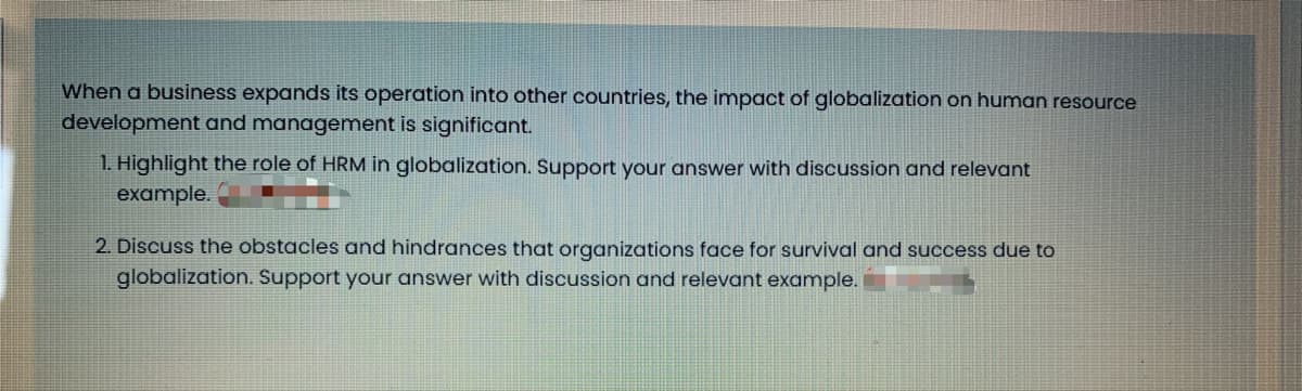 When a business expands its operation into other countries, the impact of globalization on human resource
development and management is significant.
1. Highlight the role of HRM in globalization. Support your answer with discussion and relevant
example.
2. Discuss the obstacles and hindrances that organizations face for survival and success due to
globalization. Support your answer with discussion and relevant example.
