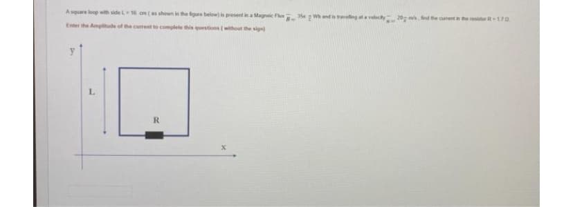 Asquare loop with side L16 on (as shown in the figre below) is present in a Magneie F 35x Wh and is eting ata velocty2 d he cuent in the resirR 170
Enter the Amplitude of the cument to complete this questions (without the sign)
y
L.
R.
