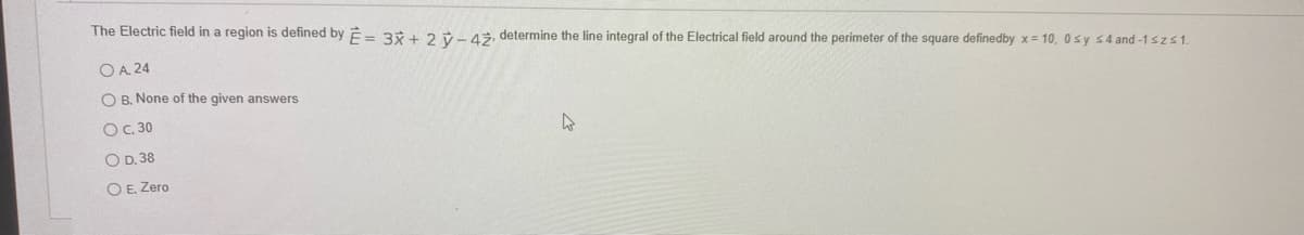 The Electric field in a region is defined by E= 3* + 2 v-43, determine the line integral of the Electrical field around the perimeter of the square definedby x = 10, 0sy s4 and -1 szs1.
O A. 24
O B. None of the given answers
OC 30
O D. 38
O E. Zero
