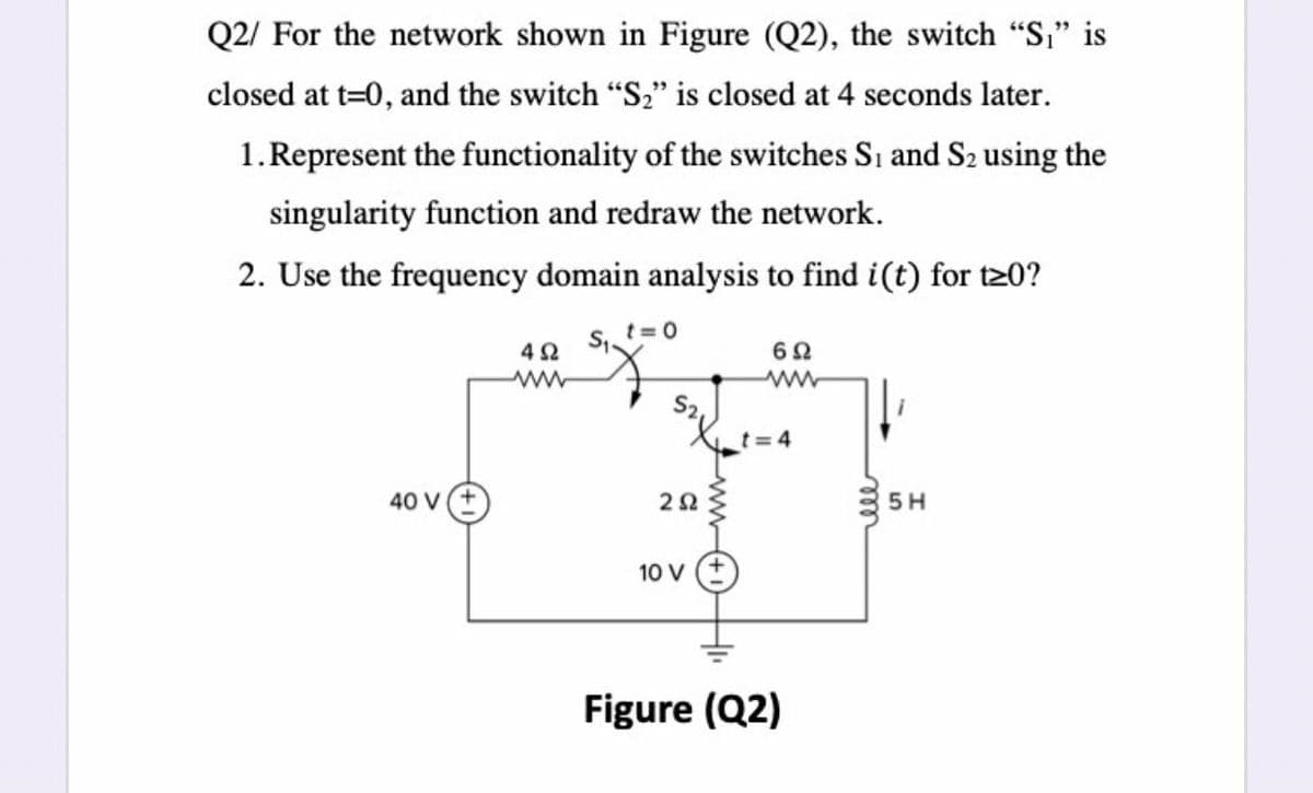 Q2/ For the network shown in Figure (Q2), the switch "S," is
closed at t=0, and the switch "S2" is closed at 4 seconds later.
1.Represent the functionality of the switches Si and S2 using the
singularity function and redraw the network.
2. Use the frequency domain analysis to find i(t) for t20?
t= 0
42
ww
ww
t= 4
40 V(+
5 H
10 V
Figure (Q2)
