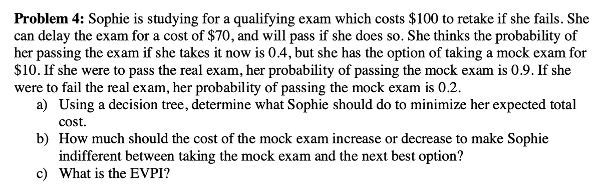 Problem 4: Sophie is studying for a qualifying exam which costs $100 to retake if she fails. She
can delay the exam for a cost of $70, and will pass if she does so. She thinks the probability of
her passing the exam if she takes it now is 0.4, but she has the option of taking a mock exam for
$10. If she were to pass the real exam, her probability of passing the mock exam is 0.9. If she
were to fail the real exam, her probability of passing the mock exam is 0.2.
a) Using a decision tree, determine what Sophie should do to minimize her expected total
cost.
b) How much should the cost of the mock exam increase or decrease to make Sophie
indifferent between taking the mock exam and the next best option?
c) What is the EVPI?