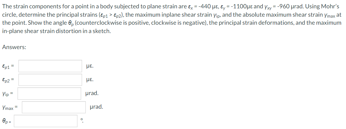 The strain components for a point in a body subjected to plane strain are ɛ = -440 µɛ, ɛ, = -1100µɛ and yy = -960 µrad. Using Mohr's
circle, determine the principal strains (ɛ,1 > Ep2), the maximum inplane shear strain yip, and the absolute maximum shear strain ymax at
the point. Show the angle 0, (counterclockwise is positive, clockwise is negative), the principal strain deformations, and the maximum
in-plane shear strain distortion in a sketch.
Answers:
Ep1 =
με.
Ep2 =
HE.
Vip =
prad.
Ymax =
prad.
Op =
