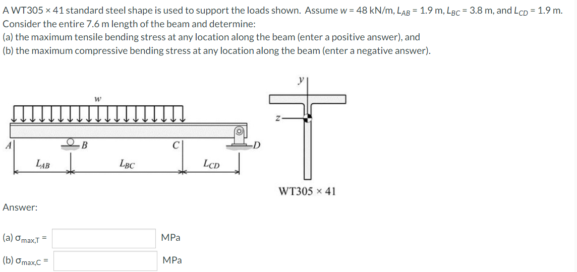 A WT305 × 41 standard steel shape is used to support the loads shown. Assume w = 48 kN/m, LAB = 1.9 m, LBc = 3.8 m, and LCD = 1.9 m.
Consider the entire 7.6 m length of the beam and determine:
(a) the maximum tensile bending stress at any location along the beam (enter a positive answer), and
(b) the maximum compressive bending stress at any location along the beam (enter a negative answer).
B
LAB
LBC
LCD
WT305 x 41
Answer:
(а) Оmax,T
MPа
(b) Ơmax,C =
MPa
