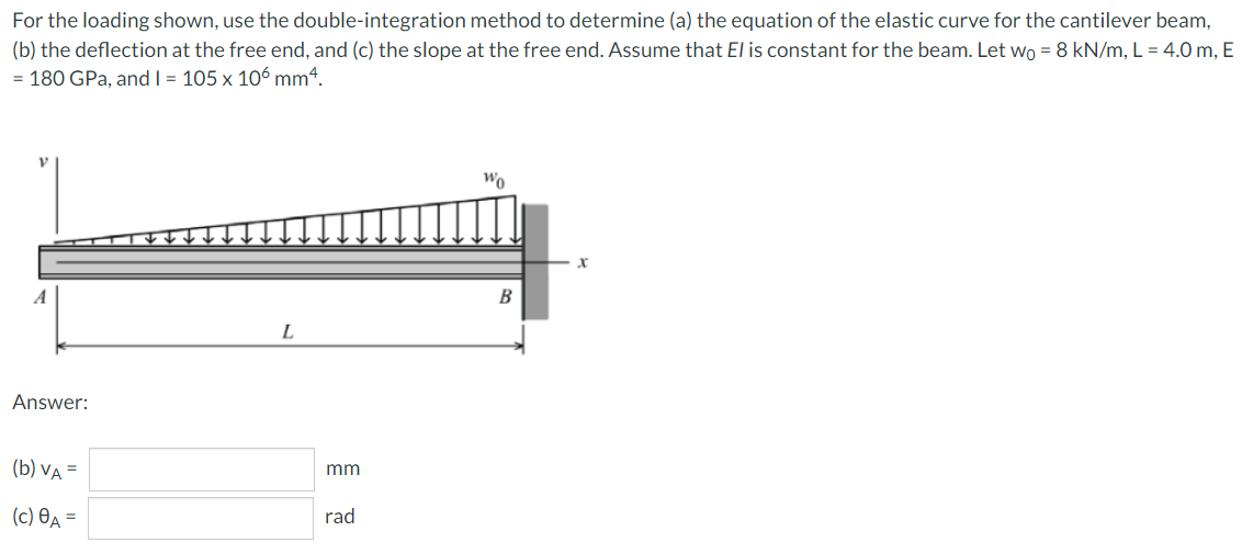 For the loading shown, use the double-integration method to determine (a) the equation of the elastic curve for the cantilever beam,
(b) the deflection at the free end, and (c) the slope at the free end. Assume that El is constant for the beam. Let wo = 8 kN/m, L = 4.0 m, E
= 180 GPa, and I = 105 x 106 mm4.
Wo
B
L
Answer:
(b) VA =
mm
(c) Өд —
rad
