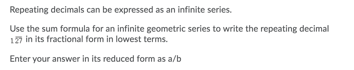 Repeating decimals can be expressed as an infinite series.
Use the sum formula for an infinite geometric series to write the repeating decimal
1.27 in its fractional form in lowest terms.
Enter your answer in its reduced form as a/b
