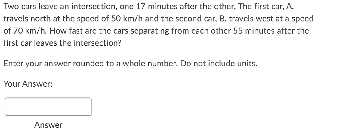 Two cars leave an intersection, one 17 minutes after the other. The first car, A,
travels north at the speed of 50 km/h and the second car, B, travels west at a speed
of 70 km/h. How fast are the cars separating from each other 55 minutes after the
first car leaves the intersection?
Enter your answer rounded to a whole number. Do not include units.
Your Answer:
Answer
